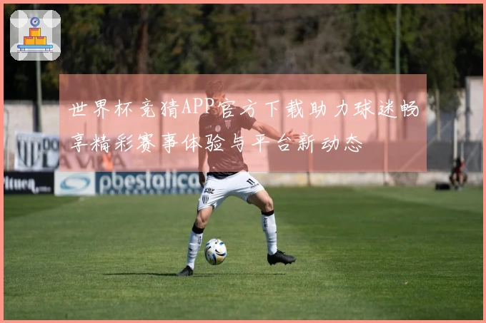 世界杯竞猜APP官方下载助力球迷畅享精彩赛事体验与平台新动态