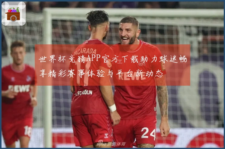 世界杯竞猜APP官方下载助力球迷畅享精彩赛事体验与平台新动态