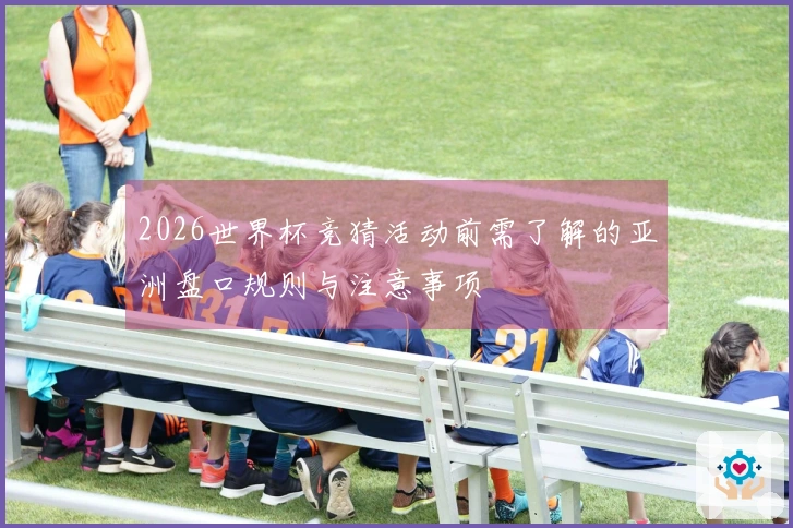 2026世界杯竞猜活动前需了解的亚洲盘口规则与注意事项