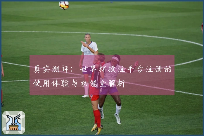 真实测评：世界杯投注平台注册的使用体验与功能全解析
