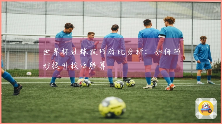 世界杯让球技巧对比分析：如何巧妙提升投注胜算